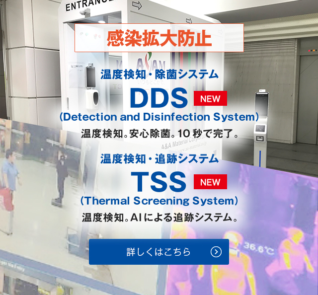 感染拡大防止 温度検知・除菌システム DDS（Detection and Disinfection System）NEW 温度検知。安心除菌。10秒で完了。温度検知・追跡システム TSS（Thermal Screening System）NEW 温度検知。AIによる追跡システム。詳しくはこちら